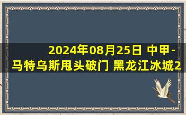 2024年08月25日 中甲-马特乌斯甩头破门 黑龙江冰城2-1南京城市